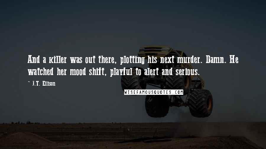 J.T. Ellison Quotes: And a killer was out there, plotting his next murder. Damn. He watched her mood shift, playful to alert and serious.