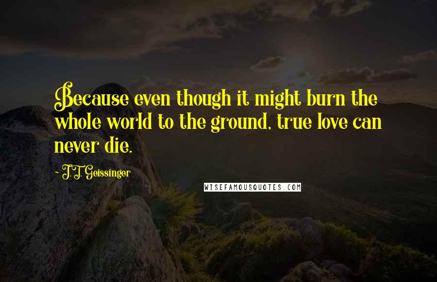 J.T. Geissinger Quotes: Because even though it might burn the whole world to the ground, true love can never die.