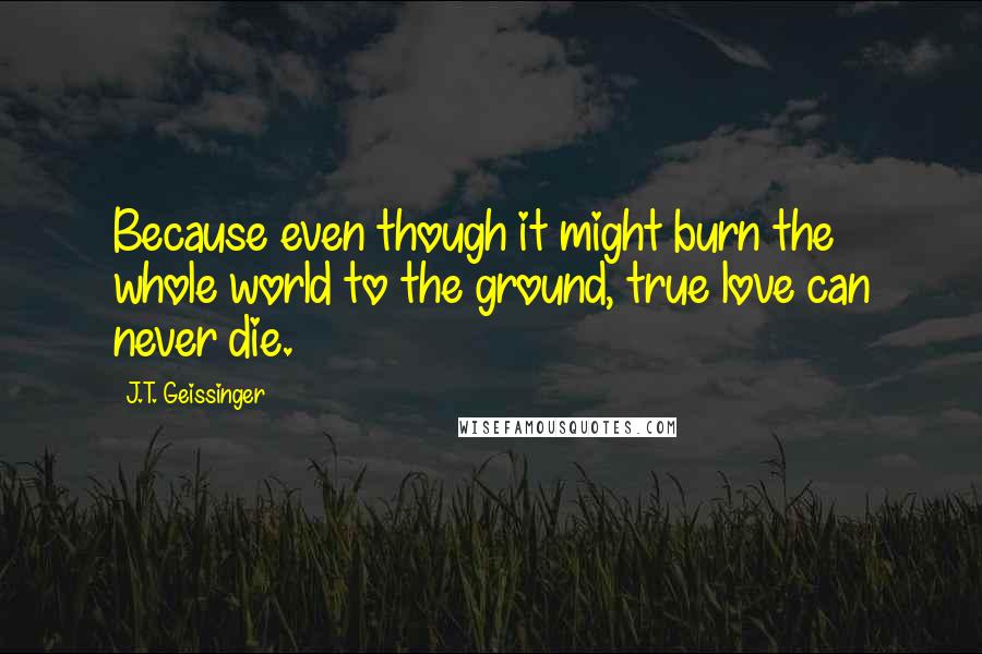 J.T. Geissinger Quotes: Because even though it might burn the whole world to the ground, true love can never die.