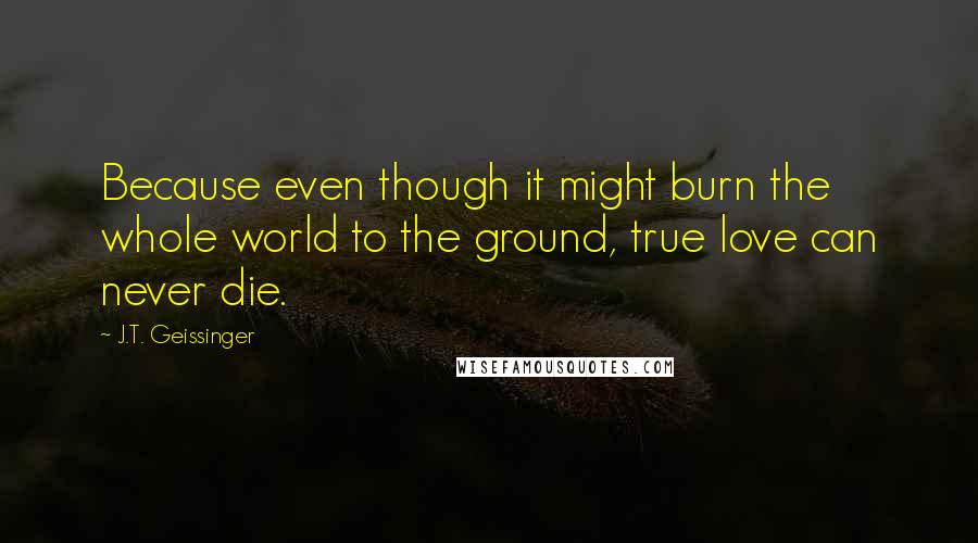 J.T. Geissinger Quotes: Because even though it might burn the whole world to the ground, true love can never die.