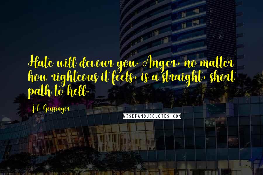 J.T. Geissinger Quotes: Hate will devour you. Anger, no matter how righteous it feels, is a straight, short path to hell.