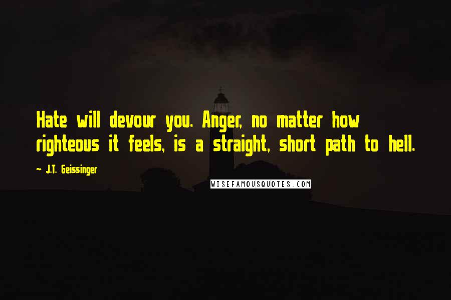 J.T. Geissinger Quotes: Hate will devour you. Anger, no matter how righteous it feels, is a straight, short path to hell.