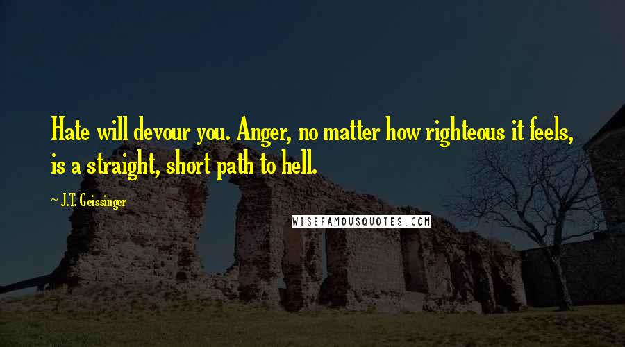 J.T. Geissinger Quotes: Hate will devour you. Anger, no matter how righteous it feels, is a straight, short path to hell.