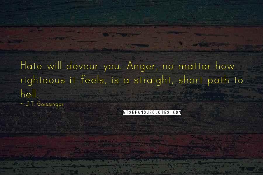 J.T. Geissinger Quotes: Hate will devour you. Anger, no matter how righteous it feels, is a straight, short path to hell.