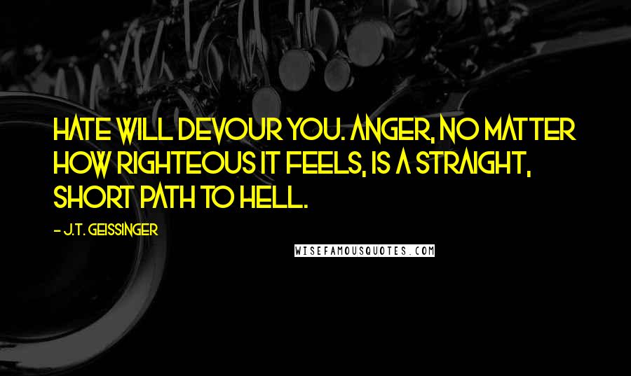 J.T. Geissinger Quotes: Hate will devour you. Anger, no matter how righteous it feels, is a straight, short path to hell.