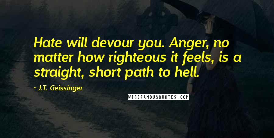 J.T. Geissinger Quotes: Hate will devour you. Anger, no matter how righteous it feels, is a straight, short path to hell.