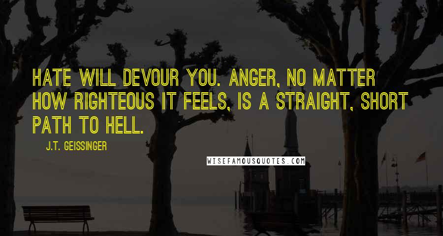 J.T. Geissinger Quotes: Hate will devour you. Anger, no matter how righteous it feels, is a straight, short path to hell.