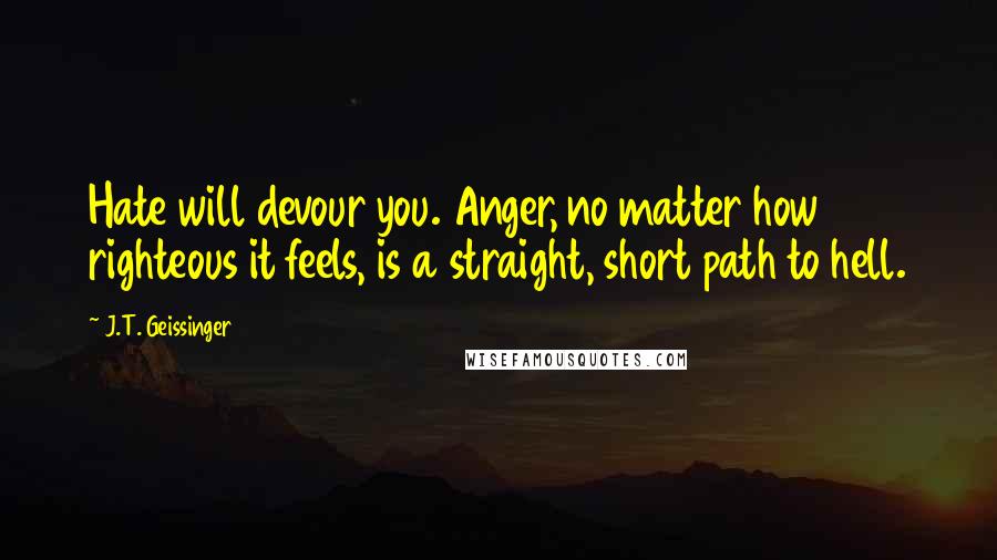 J.T. Geissinger Quotes: Hate will devour you. Anger, no matter how righteous it feels, is a straight, short path to hell.