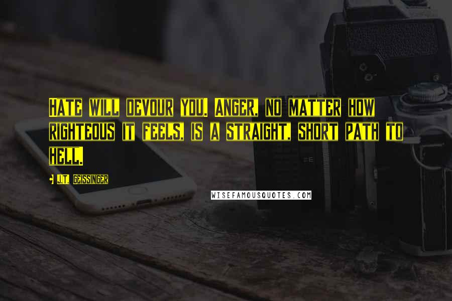 J.T. Geissinger Quotes: Hate will devour you. Anger, no matter how righteous it feels, is a straight, short path to hell.