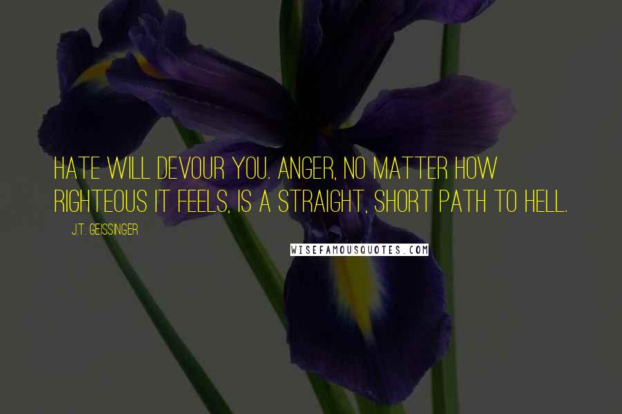 J.T. Geissinger Quotes: Hate will devour you. Anger, no matter how righteous it feels, is a straight, short path to hell.