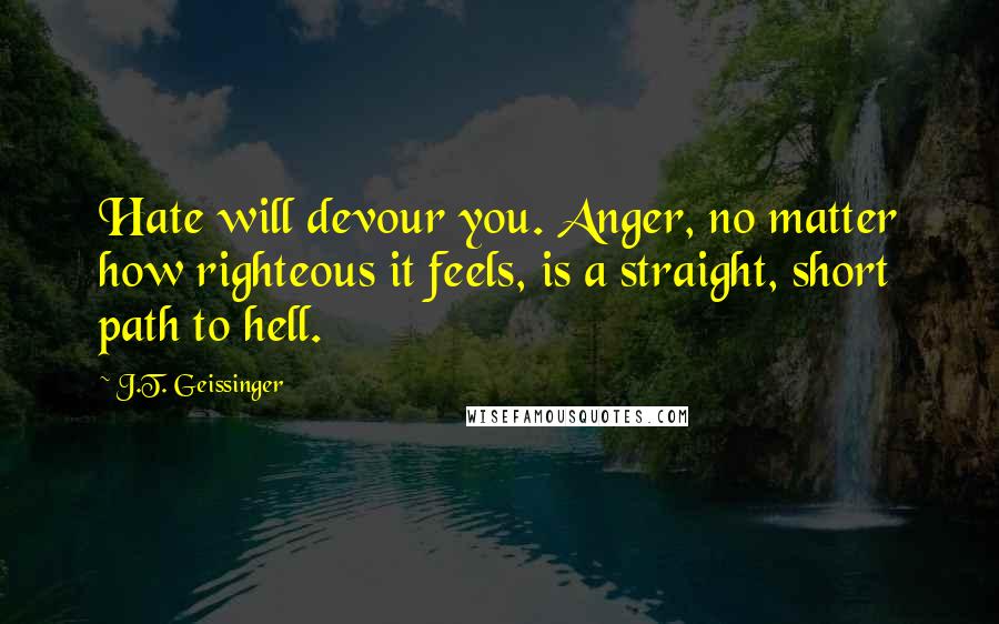 J.T. Geissinger Quotes: Hate will devour you. Anger, no matter how righteous it feels, is a straight, short path to hell.