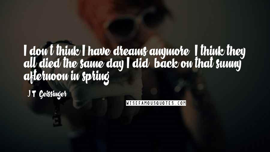 J.T. Geissinger Quotes: I don't think I have dreams anymore. I think they all died the same day I did, back on that sunny afternoon in spring.