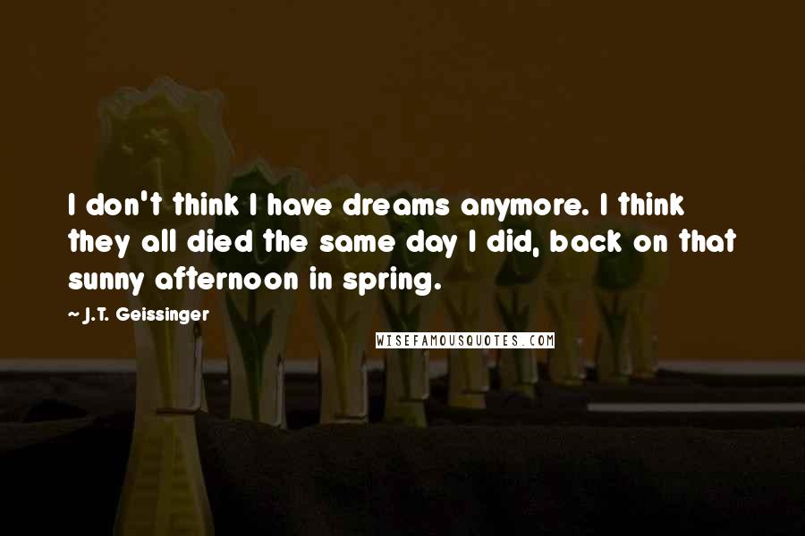 J.T. Geissinger Quotes: I don't think I have dreams anymore. I think they all died the same day I did, back on that sunny afternoon in spring.