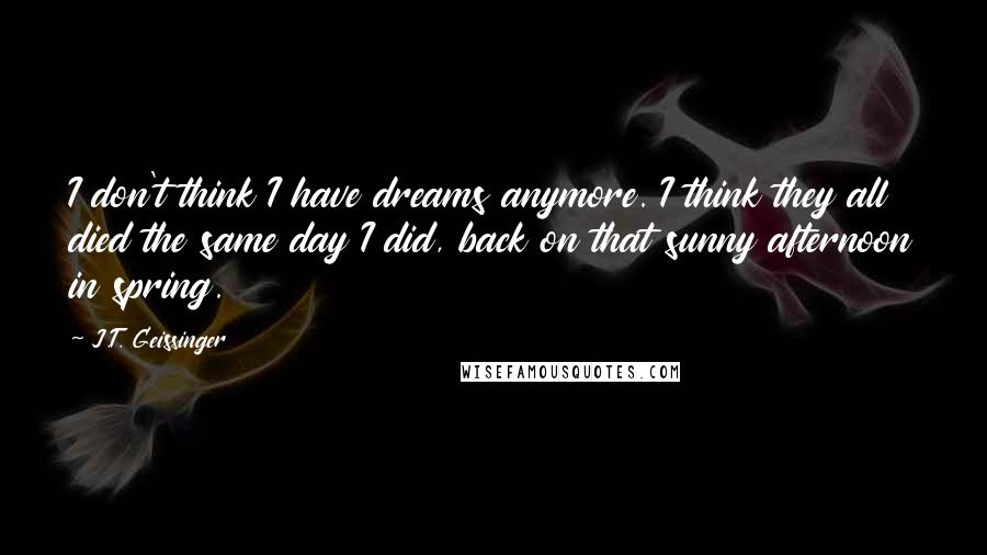 J.T. Geissinger Quotes: I don't think I have dreams anymore. I think they all died the same day I did, back on that sunny afternoon in spring.