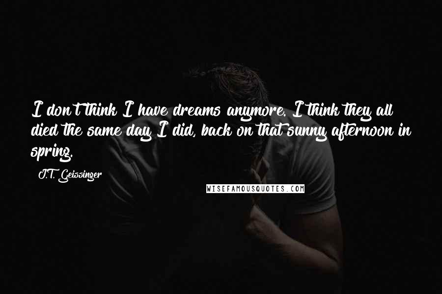 J.T. Geissinger Quotes: I don't think I have dreams anymore. I think they all died the same day I did, back on that sunny afternoon in spring.