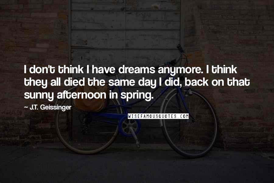 J.T. Geissinger Quotes: I don't think I have dreams anymore. I think they all died the same day I did, back on that sunny afternoon in spring.