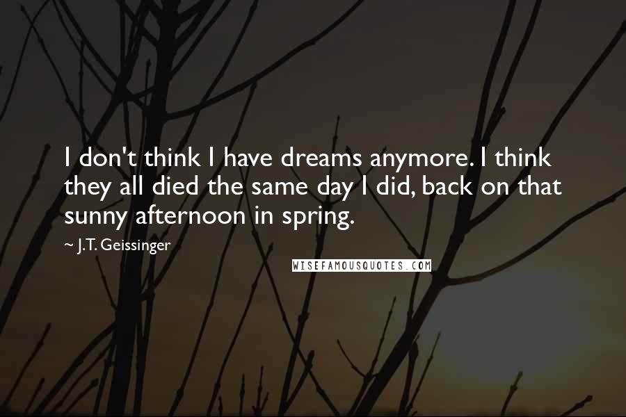 J.T. Geissinger Quotes: I don't think I have dreams anymore. I think they all died the same day I did, back on that sunny afternoon in spring.