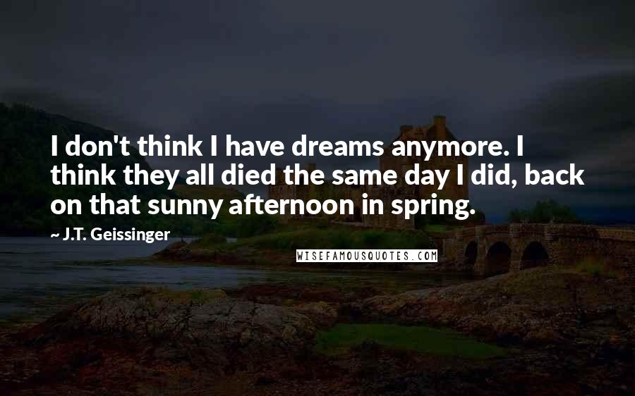 J.T. Geissinger Quotes: I don't think I have dreams anymore. I think they all died the same day I did, back on that sunny afternoon in spring.