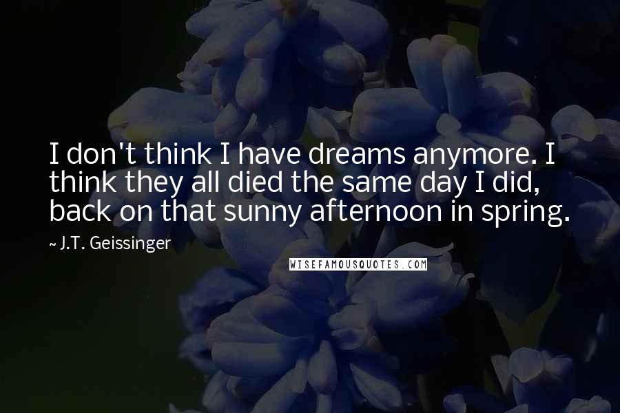 J.T. Geissinger Quotes: I don't think I have dreams anymore. I think they all died the same day I did, back on that sunny afternoon in spring.