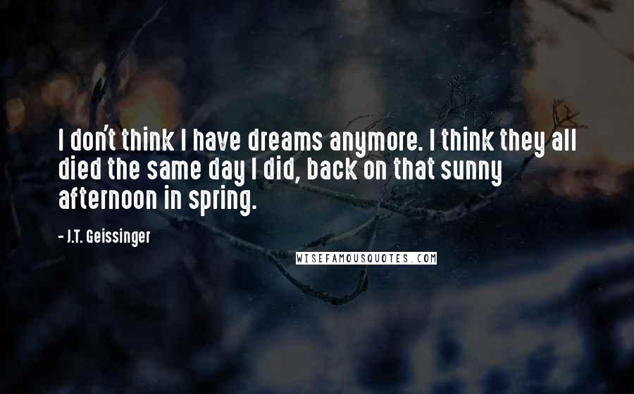 J.T. Geissinger Quotes: I don't think I have dreams anymore. I think they all died the same day I did, back on that sunny afternoon in spring.