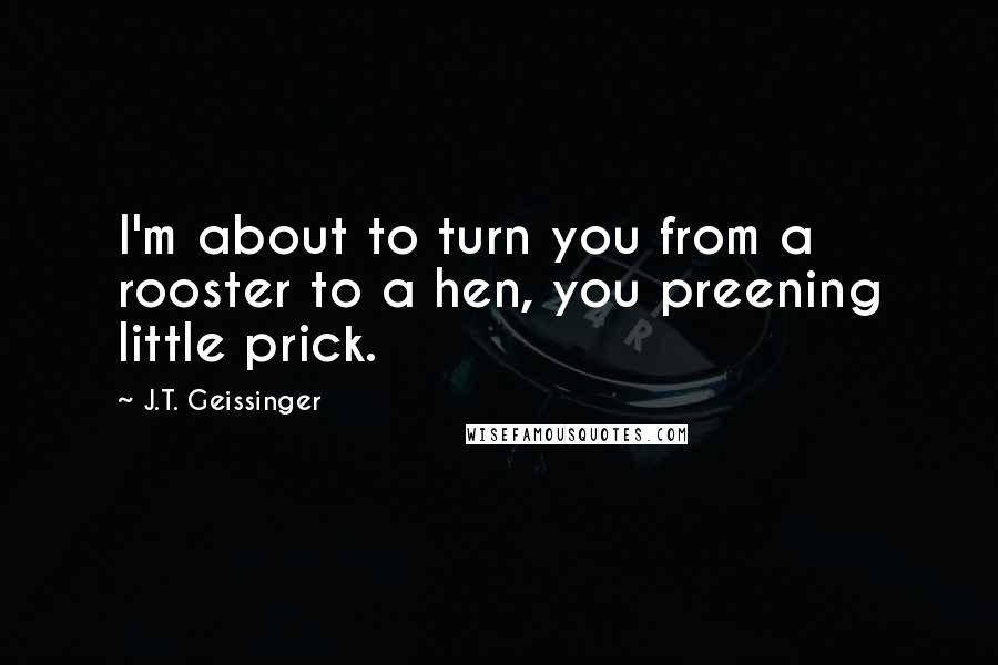 J.T. Geissinger Quotes: I'm about to turn you from a rooster to a hen, you preening little prick.