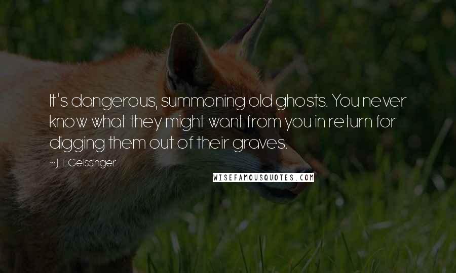 J.T. Geissinger Quotes: It's dangerous, summoning old ghosts. You never know what they might want from you in return for digging them out of their graves.