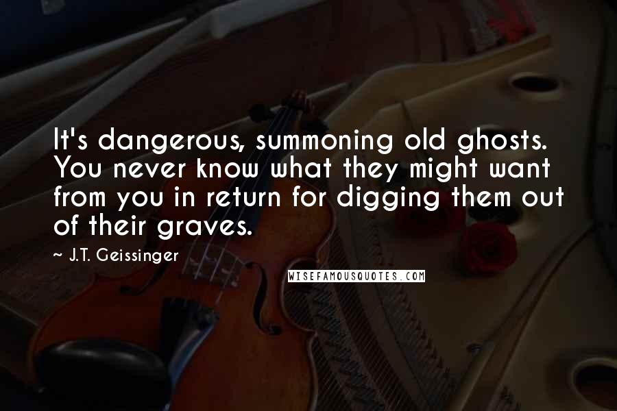 J.T. Geissinger Quotes: It's dangerous, summoning old ghosts. You never know what they might want from you in return for digging them out of their graves.