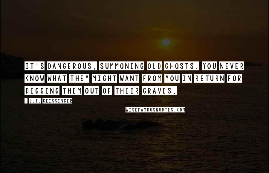 J.T. Geissinger Quotes: It's dangerous, summoning old ghosts. You never know what they might want from you in return for digging them out of their graves.