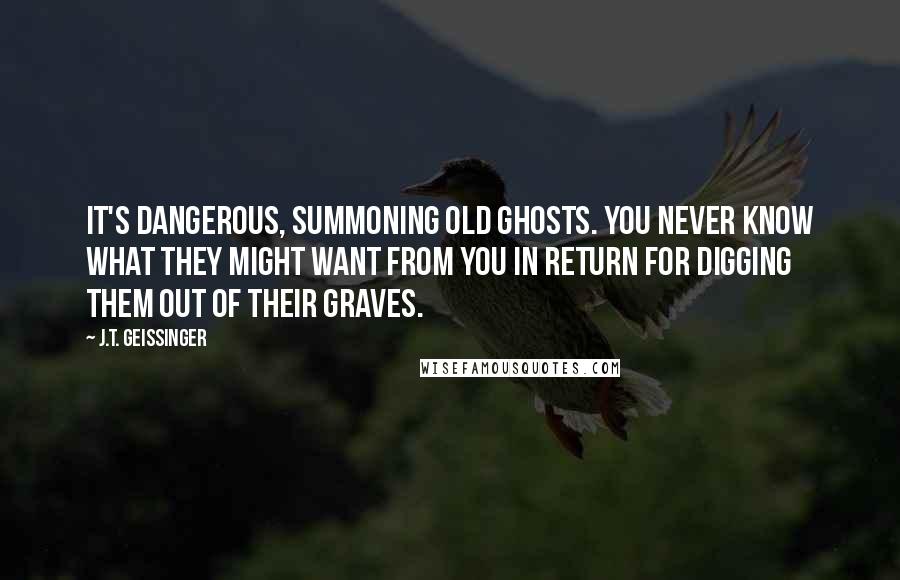 J.T. Geissinger Quotes: It's dangerous, summoning old ghosts. You never know what they might want from you in return for digging them out of their graves.