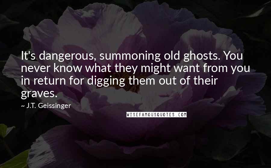 J.T. Geissinger Quotes: It's dangerous, summoning old ghosts. You never know what they might want from you in return for digging them out of their graves.