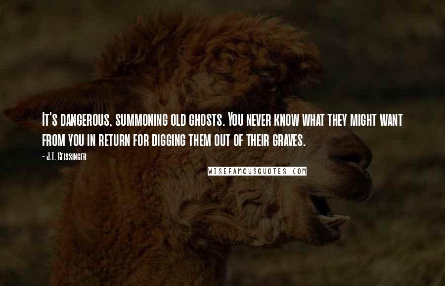 J.T. Geissinger Quotes: It's dangerous, summoning old ghosts. You never know what they might want from you in return for digging them out of their graves.