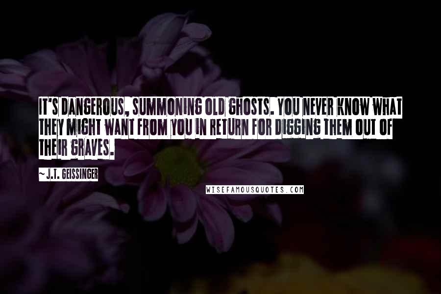 J.T. Geissinger Quotes: It's dangerous, summoning old ghosts. You never know what they might want from you in return for digging them out of their graves.