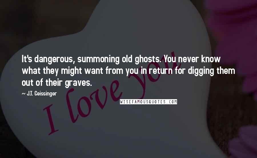 J.T. Geissinger Quotes: It's dangerous, summoning old ghosts. You never know what they might want from you in return for digging them out of their graves.