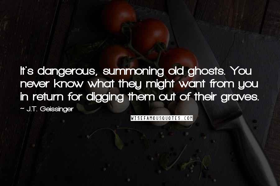 J.T. Geissinger Quotes: It's dangerous, summoning old ghosts. You never know what they might want from you in return for digging them out of their graves.