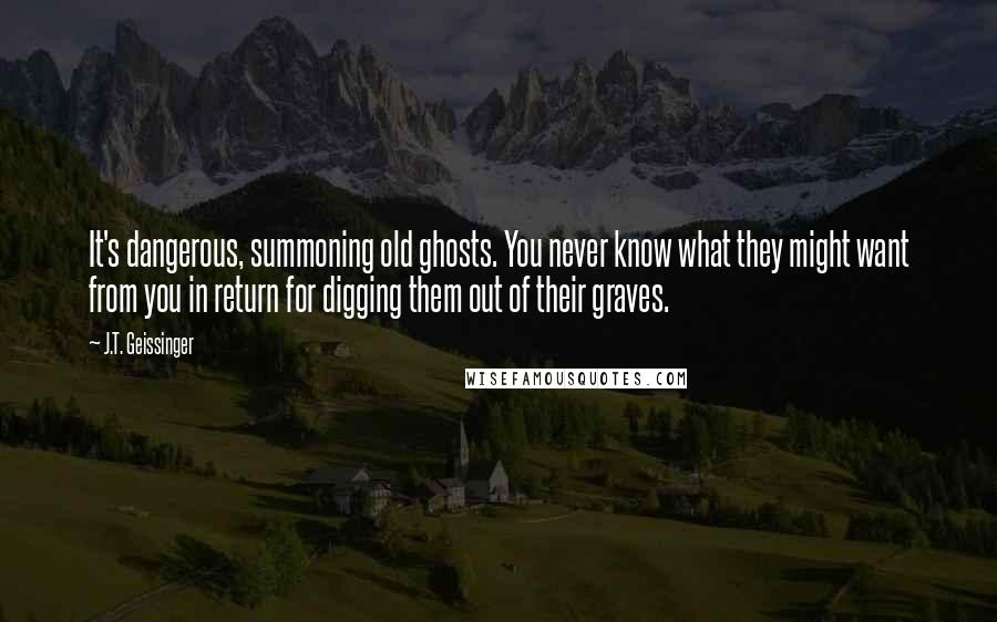 J.T. Geissinger Quotes: It's dangerous, summoning old ghosts. You never know what they might want from you in return for digging them out of their graves.