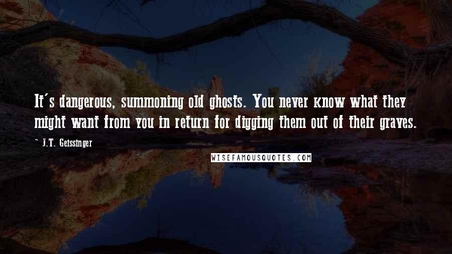 J.T. Geissinger Quotes: It's dangerous, summoning old ghosts. You never know what they might want from you in return for digging them out of their graves.