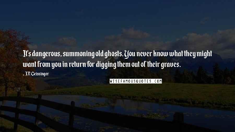 J.T. Geissinger Quotes: It's dangerous, summoning old ghosts. You never know what they might want from you in return for digging them out of their graves.