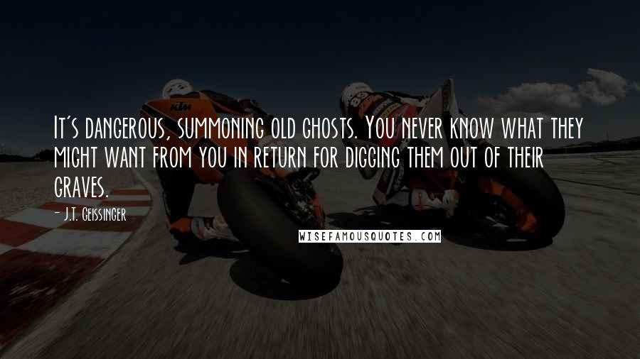 J.T. Geissinger Quotes: It's dangerous, summoning old ghosts. You never know what they might want from you in return for digging them out of their graves.