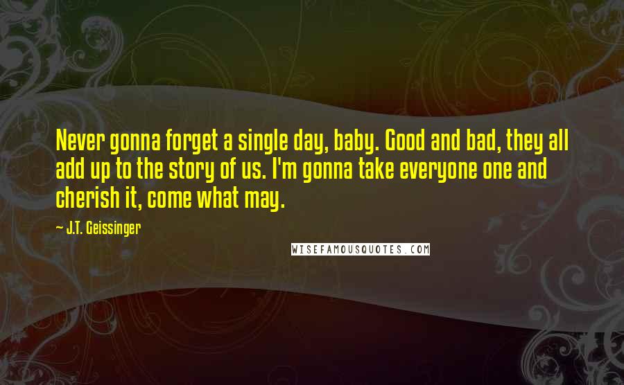 J.T. Geissinger Quotes: Never gonna forget a single day, baby. Good and bad, they all add up to the story of us. I'm gonna take everyone one and cherish it, come what may.