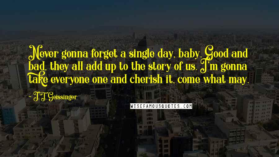 J.T. Geissinger Quotes: Never gonna forget a single day, baby. Good and bad, they all add up to the story of us. I'm gonna take everyone one and cherish it, come what may.