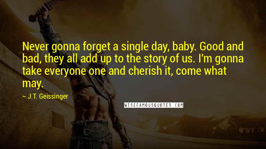 J.T. Geissinger Quotes: Never gonna forget a single day, baby. Good and bad, they all add up to the story of us. I'm gonna take everyone one and cherish it, come what may.