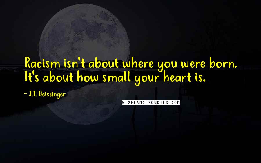 J.T. Geissinger Quotes: Racism isn't about where you were born. It's about how small your heart is.