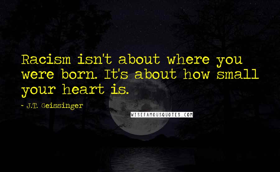 J.T. Geissinger Quotes: Racism isn't about where you were born. It's about how small your heart is.