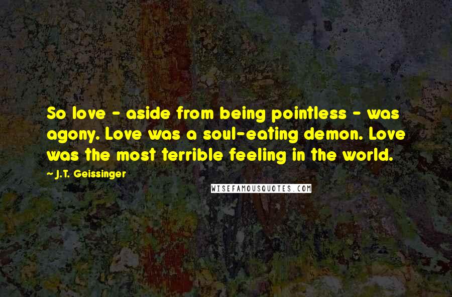 J.T. Geissinger Quotes: So love - aside from being pointless - was agony. Love was a soul-eating demon. Love was the most terrible feeling in the world.