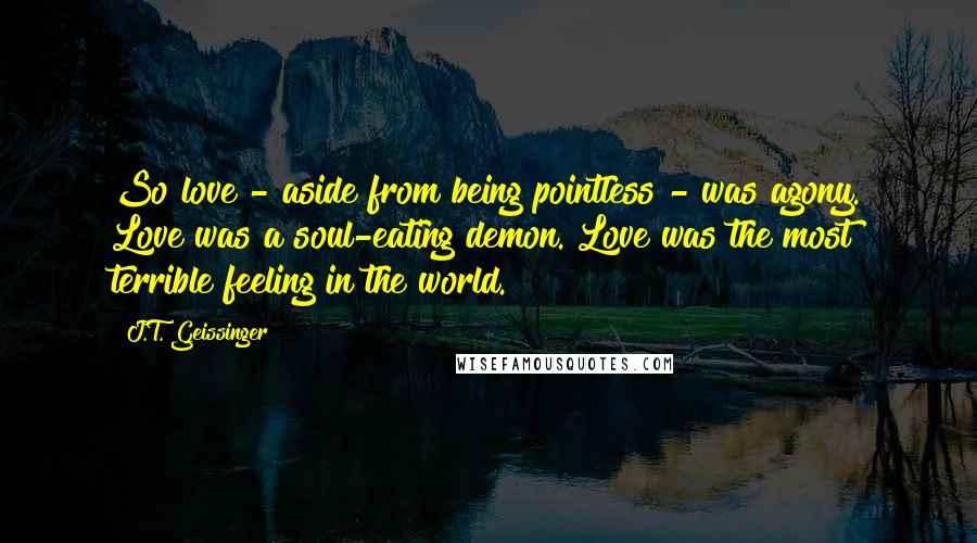 J.T. Geissinger Quotes: So love - aside from being pointless - was agony. Love was a soul-eating demon. Love was the most terrible feeling in the world.