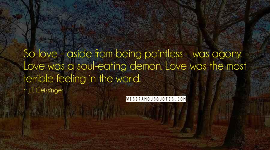 J.T. Geissinger Quotes: So love - aside from being pointless - was agony. Love was a soul-eating demon. Love was the most terrible feeling in the world.