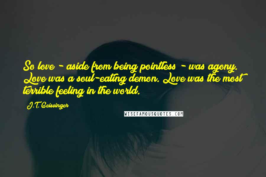 J.T. Geissinger Quotes: So love - aside from being pointless - was agony. Love was a soul-eating demon. Love was the most terrible feeling in the world.