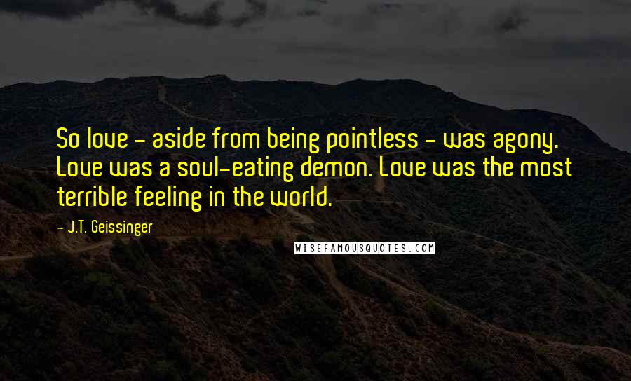 J.T. Geissinger Quotes: So love - aside from being pointless - was agony. Love was a soul-eating demon. Love was the most terrible feeling in the world.