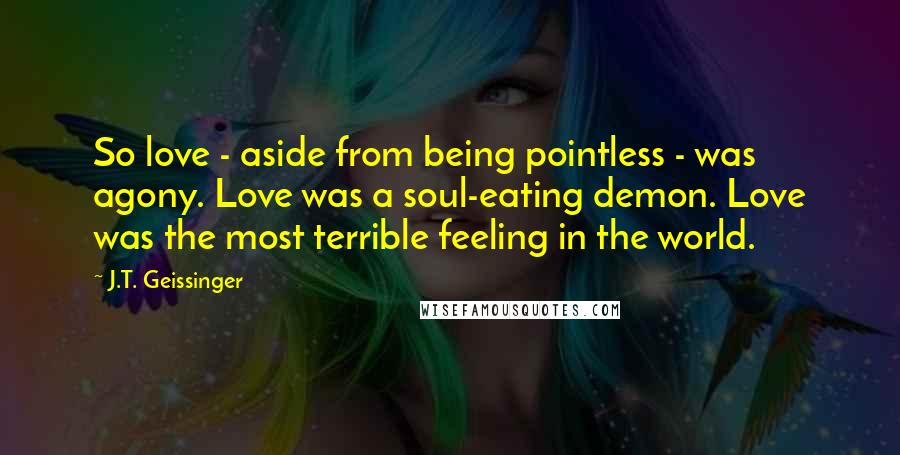 J.T. Geissinger Quotes: So love - aside from being pointless - was agony. Love was a soul-eating demon. Love was the most terrible feeling in the world.