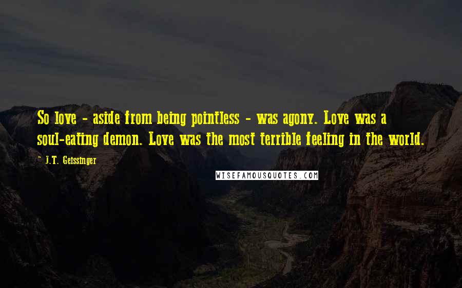 J.T. Geissinger Quotes: So love - aside from being pointless - was agony. Love was a soul-eating demon. Love was the most terrible feeling in the world.